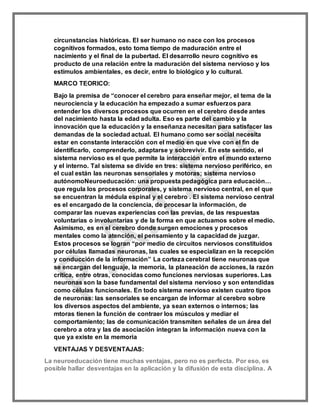 circunstancias históricas. El ser humano no nace con los procesos
cognitivos formados, esto toma tiempo de maduración entre el
nacimiento y el final de la pubertad. El desarrollo neuro cognitivo es
producto de una relación entre la maduración del sistema nervioso y los
estímulos ambientales, es decir, entre lo biológico y lo cultural.
MARCO TEORICO:
Bajo la premisa de “conocer el cerebro para enseñar mejor, el tema de la
neurociencia y la educación ha empezado a sumar esfuerzos para
entender los diversos procesos que ocurren en el cerebro desde antes
del nacimiento hasta la edad adulta. Eso es parte del cambio y la
innovación que la educación y la enseñanza necesitan para satisfacer las
demandas de la sociedad actual. El humano como ser social necesita
estar en constante interacción con el medio en que vive con el fin de
identificarlo, comprenderlo, adaptarse y sobrevivir. En este sentido, el
sistema nervioso es el que permite la interacción entre el mundo externo
y el interno. Tal sistema se divide en tres: sistema nervioso periférico, en
el cual están las neuronas sensoriales y motoras; sistema nervioso
autónomoNeuroeducación: una propuesta pedagógica para educación…
que regula los procesos corporales, y sistema nervioso central, en el que
se encuentran la médula espinal y el cerebro . El sistema nervioso central
es el encargado de la conciencia, de procesar la información, de
comparar las nuevas experiencias con las previas, de las respuestas
voluntarias o involuntarias y de la forma en que actuamos sobre el medio.
Asimismo, es en el cerebro donde surgen emociones y procesos
mentales como la atención, el pensamiento y la capacidad de juzgar.
Estos procesos se logran “por medio de circuitos nerviosos constituidos
por células llamadas neuronas, las cuales se especializan en la recepción
y conducción de la información” La corteza cerebral tiene neuronas que
se encargan del lenguaje, la memoria, la planeación de acciones, la razón
crítica, entre otras, conocidas como funciones nerviosas superiores. Las
neuronas son la base fundamental del sistema nervioso y son entendidas
como células funcionales. En todo sistema nervioso existen cuatro tipos
de neuronas: las sensoriales se encargan de informar al cerebro sobre
los diversos aspectos del ambiente, ya sean externos o internos; las
mtoras tienen la función de contraer los músculos y mediar el
comportamiento; las de comunicación transmiten señales de un área del
cerebro a otra y las de asociación integran la información nueva con la
que ya existe en la memoria
VENTAJAS Y DESVENTAJAS:
La neuroeducación tiene muchas ventajas, pero no es perfecta. Por eso, es
posible hallar desventajas en la aplicación y la difusión de esta disciplina. A
 