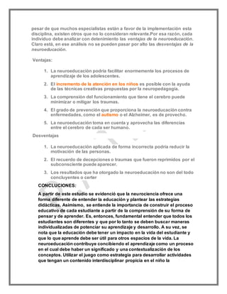 pesar de que muchos especialistas están a favor de la implementación esta
disciplina, existen otros que no lo consideran relevante.Por esa razón, cada
individuo debe analizar con detenimiento las ventajas de la neuroeducación.
Claro está, en ese análisis no se pueden pasar por alto las desventajas de la
neuroeducación.
Ventajas:
1. La neuroeducación podría facilitar enormemente los procesos de
aprendizaje de los adolescentes.
2. El incremento de la atención en los niños es posible con la ayuda
de las técnicas creativas propuestas por la neuropedagogía.
3. La comprensión del funcionamiento que tiene el cerebro puede
minimizar o mitigar los traumas.
4. El grado de prevención que proporciona la neuroeducación contra
enfermedades, como el autismo o el Alzheimer, es de provecho.
5. La neuroeducación toma en cuenta y aprovecha las diferencias
entre el cerebro de cada ser humano.
Desventajas
1. La neuroeducación aplicada de forma incorrecta podría reducir la
motivación de las personas.
2. El recuerdo de decepciones o traumas que fueron reprimidos por el
subconsciente puede aparecer.
3. Los resultados que ha otorgado la neuroeducación no son del todo
concluyentes o certer
CONCLUCIONES:
A partir de este estudio se evidenció que la neurociencia ofrece una
forma diferente de entender la educación y plantear las estrategias
didácticas. Asimismo, se entiende la importancia de construir el proceso
educativo de cada estudiante a partir de la comprensión de su forma de
pensar y de aprender. Es, entonces, fundamental entender que todos los
estudiantes son diferentes y que por lo tanto se deben buscar maneras
individualizadas de potenciar su aprendizaje y desarrollo. A su vez, se
nota que la educación debe tener un impacto en la vida del estudiante y
que lo que aprende debe ser útil para otros espacios de la vida. La
neuroeducación contribuye concibiendo el aprendizaje como un proceso
en el cual debe haber un significado y una contextualización de los
conceptos. Utilizar el juego como estrategia para desarrollar actividades
que tengan un contenido interdisciplinar propicia en el niño la
 