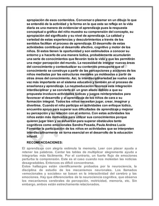 apropiación de esos contenidos. Conversar o plasmar en un dibujo lo que
se entendió de la actividad y la forma en la que esta se refleja en la vida
diaria es una manera de evidenciar el aprendizaje pues la respuesta
conceptual o gráfica del niño muestra su comprensión del concepto, su
apropiación del significado y su nivel de aprendizaje. La calidad y
variedad de estas experiencias y descubrimientos a través de los
sentidos facilitan el proceso de aprendizaje. El desarrollo de estas
actividades contribuye al desarrollo afectivo, cognitivo y motor de los
niños. Si estos tienen la oportunidad y son estimulados a conocer su
entorno y a hacerlo de una manera lúdica, probablemente acumularán
una serie de conocimientos que llevarán toda la vida y que les permitirán
una mejor percepción del mundo. La necesidad de integrar nuevas áreas
del conocimiento y contextualizar su contenido presupone que el
conocimiento se construye a partir de las percepciones y acciones de los
niños mediadas por las estructuras mentales ya moldeadas a partir de
otras áreas del conocimiento. Así, la interdisciplinariedad se vuelve cada
vez más importante en el sistema educativo y también en el proceso de
enseñanza y aprendizaje. La neuroeducación favorece esta integración
interdisciplinar y se convierte en un gran aliado debido a que su
propuesta involucra actividades lúdicas y juegos reinterpretados para
favorecer el desarrollo y el aprendizaje de los niños de cara a su
formación integral. Todos los niños necesitan jugar, crear, imaginar y
divertirse. Cuando el niño participa en actividades con enfoque lúdico,
encuentra apoyo para superar sus dificultades de aprendizaje y mejorar
su percepción y su relación con el entorno. Con estas actividades los
niños están más motivados para utilizar sus conocimientos porque
quieren jugar bien y se esfuerzan para superar obstáculos tanto
cognitivos como emocionales Sandra Posada, Paula Andrea Lucio
Fomentar la participación de los niños en actividades que se interpreten
interdisciplinarmente se torna esencial en el desarrollo de la educación
infantil.
RECOMENCDACIONES:
El aprendizaje con alegría estimula la memoria. Leer con placer ayuda a
retener las palabras. Cantar las tablas de multiplicar alegremente ayuda a
integrarlas más fácilmente. Por el contrario, un fuerte flujo de emociones
perturba la comprensión. Este es el caso cuando nos molestan las noticias
desagradables. Entonces es difícil concentrarse.
Estos hallazgos están científicamente probados por la neurociencia, la
disciplina de estudio de los mecanismos neuronales. Los llamados
«emocionales y sociales» se basan en la interactividad del cerebro y las
emociones. Hay que diferenciarlos de la neurociencia cognitiva, que observa
los mecanismos cerebrales de percepción, motricidad, memoria, etc. Sin
embargo, ambos están estrechamente relacionados.
 