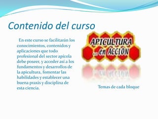 Contenido del curso Temas de cada bloqueEn este curso se facilitarán los conocimientos, contenidos y aplicaciones que todo profesional del sector apícola debe poseer, y acceder así a los fundamentos y desarrollos de la apicultura, fomentar las habilidades y establecer una buena praxis y disciplina de esta ciencia.