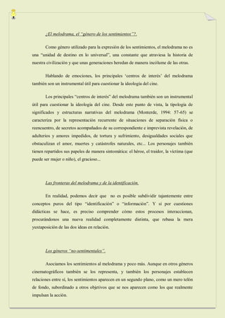 ¿El melodrama, el “género de los sentimientos”?.

       Como género utilizado para la expresión de los sentimientos, el melodrama no es
una “unidad de destino en lo universal”, una constante que atraviesa la historia de
nuestra civilización y que unas generaciones heredan de manera incólume de las otras.

       Hablando de emociones, los principales „centros de interés‟ del melodrama
también son un instrumental útil para cuestionar la ideología del cine.

       Los principales “centros de interés” del melodrama también son un instrumental
útil para cuestionar la ideología del cine. Desde este punto de vista, la tipología de
significados y estructuras narrativas del melodrama (Monterde, 1994: 57-65) se
caracteriza por la representación recurrente de situaciones de separación física o
reencuentro, de secretos acompañados de su correspondiente e imprevista revelación, de
adulterios y amores impedidos, de tortura y sufrimiento, desigualdades sociales que
obstaculizan el amor, muertes y catástrofes naturales, etc... Los personajes también
tienen repartidos sus papeles de manera sintomática: el héroe, el traidor, la víctima (que
puede ser mujer o niño), el gracioso...




       Las fronteras del melodrama y de la identificación.

       En realidad, podemos decir que no es posible subdividir tajantemente entre
conceptos puros del tipo “identificación” o “información”. Y si por cuestiones
didácticas se hace, es preciso comprender cómo estos procesos interaccionan,
procurándonos una nueva realidad completamente distinta, que rebasa la mera
yuxtaposición de las dos ideas en relación.




       Los géneros “no-sentimentales”.

       Asociamos los sentimientos al melodrama y poco más. Aunque en otros géneros
cinematográficos también se los representa, y también los personajes establecen
relaciones entre sí, los sentimientos aparecen en un segundo plano, como un mero telón
de fondo, subordinado a otros objetivos que se nos aparecen como los que realmente
impulsan la acción.
 