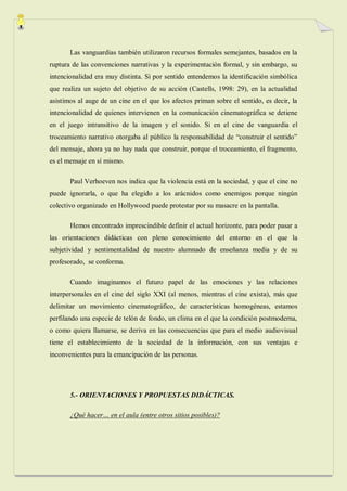 Las vanguardias también utilizaron recursos formales semejantes, basados en la
ruptura de las convenciones narrativas y la experimentación formal, y sin embargo, su
intencionalidad era muy distinta. Si por sentido entendemos la identificación simbólica
que realiza un sujeto del objetivo de su acción (Castells, 1998: 29), en la actualidad
asistimos al auge de un cine en el que los afectos priman sobre el sentido, es decir, la
intencionalidad de quienes intervienen en la comunicación cinematográfica se detiene
en el juego intransitivo de la imagen y el sonido. Si en el cine de vanguardia el
troceamiento narrativo otorgaba al público la responsabilidad de “construir el sentido”
del mensaje, ahora ya no hay nada que construir, porque el troceamiento, el fragmento,
es el mensaje en sí mismo.

       Paul Verhoeven nos indica que la violencia está en la sociedad, y que el cine no
puede ignorarla, o que ha elegido a los arácnidos como enemigos porque ningún
colectivo organizado en Hollywood puede protestar por su masacre en la pantalla.

       Hemos encontrado imprescindible definir el actual horizonte, para poder pasar a
las orientaciones didácticas con pleno conocimiento del entorno en el que la
subjetividad y sentimentalidad de nuestro alumnado de enseñanza media y de su
profesorado, se conforma.

       Cuando imaginamos el futuro papel de las emociones y las relaciones
interpersonales en el cine del siglo XXI (al menos, mientras el cine exista), más que
delimitar un movimiento cinematográfico, de características homogéneas, estamos
perfilando una especie de telón de fondo, un clima en el que la condición postmoderna,
o como quiera llamarse, se deriva en las consecuencias que para el medio audiovisual
tiene el establecimiento de la sociedad de la información, con sus ventajas e
inconvenientes para la emancipación de las personas.




       5.- ORIENTACIONES Y PROPUESTAS DIDÁCTICAS.

       ¿Qué hacer… en el aula (entre otros sitios posibles)?
 