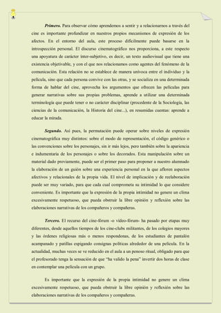 Primero. Para observar cómo aprendemos a sentir y a relacionarnos a través del
cine es importante profundizar en nuestros propios mecanismos de expresión de los
afectos. En el entorno del aula, este proceso difícilmente puede basarse en la
introspección personal. El discurso cinematográfico nos proporciona, a este respecto
una apoyatura de carácter ínter-subjetivo, es decir, un texto audiovisual que tiene una
existencia objetivable, y con el que nos relacionamos como agentes del fenómeno de la
comunicación. Esta relación no se establece de manera unívoca entre el individuo y la
película, sino que cada persona convive con las otras, y se socializa en una determinada
forma de hablar del cine, aprovecha los argumentos que ofrecen las películas para
generar narrativas sobre sus propias problemas, aprende a utilizar una determinada
terminología que puede tener o no carácter disciplinar (procedente de la Sociología, las
ciencias de la comunicación, la Historia del cine...), en resumidas cuentas: aprende a
educar la mirada.

       Segundo. Así pues, la permutación puede operar sobre niveles de expresión
cinematográfica muy distintos: sobre el modo de representación, el código genérico o
las convenciones sobre los personajes, sin ir más lejos, pero también sobre la apariencia
e indumentaria de los personajes o sobre los decorados. Esta manipulación sobre un
material dado previamente, puede ser el primer paso para proponer a nuestro alumnado
la elaboración de un guión sobre una experiencia personal en la que afloren aspectos
afectivos y relacionales de la propia vida. El nivel de implicación y de reelaboración
puede ser muy variado, para que cada cual comprometa su intimidad lo que considere
conveniente. Es importante que la expresión de la propia intimidad no genere un clima
excesivamente respetuoso, que pueda obstruir la libre opinión y reflexión sobre las
elaboraciones narrativas de los compañeros y compañeras.

       Tercero. El recurso del cine-fórum -o vídeo-fórum- ha pasado por etapas muy
diferentes, desde aquellos tiempos de los cine-clubs militantes, de los colegios mayores
y las órdenes religiosas más o menos respondonas, de los estudiantes de pantalón
acampanado y patillas espigando consignas políticas alrededor de una película. En la
actualidad, muchas veces se ve reducido en el aula a un penoso ritual, obligado para que
el profesorado tenga la sensación de que “ha valido la pena” invertir dos horas de clase
en contemplar una película con un grupo.

       Es importante que la expresión de la propia intimidad no genere un clima
excesivamente respetuoso, que pueda obstruir la libre opinión y reflexión sobre las
elaboraciones narrativas de los compañeros y compañeras.
 