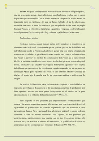 Cuarto. Así pues, contemplar una película no es un proceso de recepción pasiva,
sino de negociación activa e inter-subjetiva de significados que resultan más o menos
importantes para nuestra vida. Dentro de este proceso de comprensión, vuelve a tener un
importante papel un fenómeno del que ya hemos hablado: el de la reflexividad,
entendida esta como la toma de conciencia que una película facilita sobre su propio
lenguaje. Aunque la reflexión no tiene temas específicos, y se puede construir alrededor
de cualquier cuestión cinematográfica, hay enfoques, o películas que la favorecen.

       Implicaciones teóricas.

          Sería por ejemplo, reducir nuestro trabajo sobre relaciones y emociones a su
dimensión más individual, considerando que es preciso ejercitar las habilidades del
individuo para resistir la “presión del entorno”, que en este caso estaría sobradamente
representado por el cine, al que sólo deberíamos estudiar para conocer realmente cómo
nos “lavan el cerebro” los medios de comunicación. Esta visión de la salud mental
idealiza al individuo, considerado como un ente irreductible que se ve amenazado por el
medio. Entendemos que encubre un peligroso historicismo, apostando unos sujetos
individuales que preexisten a las coordenadas espacio temporales en las que éstos se
construyen. Quizá para equilibrar las cosas, el otro extremo educativo procede de
disolver al sujeto bajo la pesada losa de las estructuras sociales y políticas que lo
ahogan.

       En palabras de Masterman, estos enfoques no se ocupan de la materialidad de las
respuestas específicas de la audiencia ni de las prácticas concretas de producción con
fines opuestos, supone que nada puede interpornerse en el camino de la gran
apisonadora que es la „industria de la concienciación‟”(1993: 238).

       Para Vigotski, el arte posibilita que experimentemos acontecimientos que
nuestra vida no nos proporciona, porque sólo tenemos una, y no tenemos ni tiempo, ni
oportunidad, ni posibilidades de vivenciar experiencias que les acontecen a unos
personajes de ficción. Pero, ¿qué papel tiene el discurso estético? y ¿cómo podemos
considerar al cine, en nuestra existencia?. Para Vigotski, el arte posibilita que
experimentemos acontecimientos que nuestra vida no nos proporciona, porque sólo
tenemos una y no tenemos ni tiempo, ni oportunidad, ni posibilidades de vivenciar
experiencias que les acontecen a unos personajes de ficción (1970: 302-303).
 