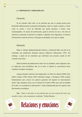 6.- VIDEOGRAFÍA Y BIBLIOGRAFÍA.



       Filmografía.

       Se ha centrado sobre todo, en las películas que más se pueden prestar para
desarrollar didácticamente la propuesta heterogénea, tanto en cuanto a géneros o temas
como en cuanto a nivel de dificultad que puede presentar e incluso valor
cinematográfico. En manos del profesorado, queda la elección de una u otra obra de
referencia, asumiendo la película al completo o eligiendo unos fragmentos, en función
del desarrollo curricular previsto o del grupo de alumnado con el que se trabaje.



       Bibliografía.

       Dado el enfoque fundamentalmente histórico y cultural del libro, tan sólo se ha
consultado una publicación dedicada aspectos didácticos (Masterman, 1993). Sin
embargo, y aparte de los materiales que conforman este proyecto, puede ser útil
consultar otras obras.

       Dada la pobreza de publicaciones sobre cine en castellano, tanto originales como
en traducción, para profundizar más en el tema, se impone la conveniencia hacer
consultas en lenguas extranjeras.

       Aunque abordan cuestiones más tangenciales, los libros de Altman (2000), Dyer
(2001), Gubern (1992), Burch (1987), Bordwell, Staiger y Thompson (1998) resultan
fundamentales para conocer los aspectos generales del régimen de representación
actual. Algo semejante ocurre con el volumen de Castells (1998), que como la totalidad
de la obra “La sociedad de la información”, resulta indispensable para los aspectos más
directamente sociológicos.

       Cita. “Nada es más falso en una película que ese tono natural del teatro que
remeda la vida y calca sentimientos estudiados” Robert Bresson.
 