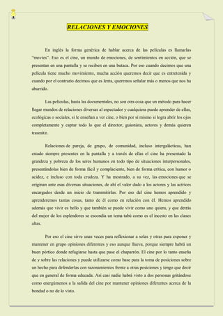 RELACIONES Y EMOCIONES


         En inglés la forma genérica de hablar acerca de las películas es llamarlas
“movies”. Eso es el cine, un mundo de emociones, de sentimientos en acción, que se
presentan en una pantalla y se reciben en una butaca. Por eso cuando decimos que una
película tiene mucho movimiento, mucha acción queremos decir que es entretenida y
cuando por el contrario decimos que es lenta, queremos señalar más o menos que nos ha
aburrido.

         Las películas, hasta las documentales, no son otra cosa que un método para hacer
llegar mundos de relaciones diversas al espectador y cualquiera puede aprender de ellas,
ecológicas o sociales, si le enseñan a ver cine, o bien por sí mismo si logra abrir los ojos
completamente y captar todo lo que el director, guionista, actores y demás quieren
trasmitir.

         Relaciones de pareja, de grupo, de comunidad, incluso intergalácticas, han
estado siempre presentes en la pantalla y a través de ellas el cine ha presentado la
grandeza y pobreza de los seres humanos en todo tipo de situaciones interpersonales,
presentándolas bien de forma fácil y complaciente, bien de forma crítica, con humor o
acidez, e incluso con toda crudeza. Y ha mostrado, a su vez, las emociones que se
originan ante esas diversas situaciones, de ahí el valor dado a los actores y las actrices
encargados desde un inicio de transmitirlas. Por eso del cine hemos aprendido y
aprenderemos tantas cosas, tanto de él como en relación con él. Hemos aprendido
además que vivir es bello y que también se puede vivir como uno quiera, y que detrás
del mejor de los esplendores se escondía un tema tabú como es el incesto en las clases
altas.

         Por eso el cine sirve unas veces para reflexionar a solas y otras para exponer y
mantener en grupo opiniones diferentes y eso aunque llueva, porque siempre habrá un
buen pórtico donde refugiarse hasta que pase el chaparrón. El cine por lo tanto enseña
de y sobre las relaciones y puede utilizarse como base para la toma de posiciones sobre
un hecho para defenderlas con razonamientos frente a otras posiciones y tengo que decir
que en general de forma educada. Así casi nadie habrá visto a dos personas gritándose
como energúmenos a la salida del cine por mantener opiniones diferentes acerca de la
bondad o no de lo visto.
 