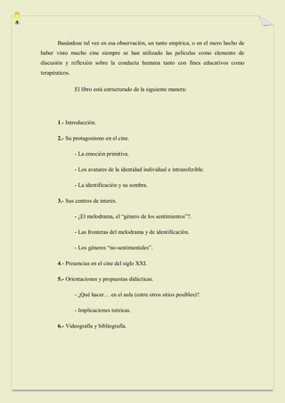Basándose tal vez en esa observación, un tanto empírica, o en el mero hecho de
haber visto mucho cine siempre se han utilizado las películas como elemento de
discusión y reflexión sobre la conducta humana tanto con fines educativos como
terapéuticos.

                El libro está estructurado de la siguiente manera:




       1.- Introducción.

       2.- Su protagonismo en el cine.

                - La emoción primitiva.

                - Los avatares de la identidad individual e intransferible.

                - La identificación y su sombra.

       3.- Sus centros de interés.

                - ¿El melodrama, el “género de los sentimientos”?.

                - Las fronteras del melodrama y de identificación.

                - Los géneros “no-sentimentales”.

       4.- Presencias en el cine del siglo XXI.

       5.- Orientaciones y propuestas didácticas.

                - ¿Qué hacer… en el aula (entre otros sitios posibles)?.

                - Implicaciones teóricas.

       6.- Videografía y bibliografía.
 
