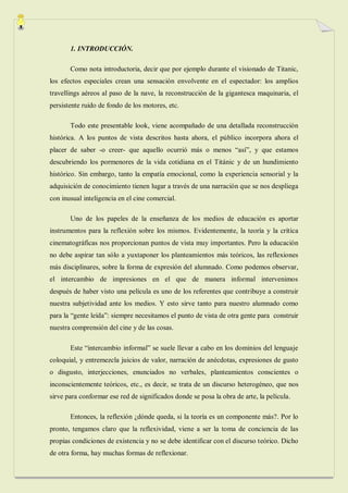 1. INTRODUCCIÓN.

       Como nota introductoria, decir que por ejemplo durante el visionado de Titanic,
los efectos especiales crean una sensación envolvente en el espectador: los amplios
travellings aéreos al paso de la nave, la reconstrucción de la gigantesca maquinaria, el
persistente ruido de fondo de los motores, etc.

       Todo este presentable look, viene acompañado de una detallada reconstrucción
histórica. A los puntos de vista descritos hasta ahora, el público incorpora ahora el
placer de saber -o creer- que aquello ocurrió más o menos “así”, y que estamos
descubriendo los pormenores de la vida cotidiana en el Titánic y de un hundimiento
histórico. Sin embargo, tanto la empatía emocional, como la experiencia sensorial y la
adquisición de conocimiento tienen lugar a través de una narración que se nos despliega
con inusual inteligencia en el cine comercial.

       Uno de los papeles de la enseñanza de los medios de educación es aportar
instrumentos para la reflexión sobre los mismos. Evidentemente, la teoría y la crítica
cinematográficas nos proporcionan puntos de vista muy importantes. Pero la educación
no debe aspirar tan sólo a yuxtaponer los planteamientos más teóricos, las reflexiones
más disciplinares, sobre la forma de expresión del alumnado. Como podemos observar,
el intercambio de impresiones en el que de manera informal intervenimos
después de haber visto una película es uno de los referentes que contribuye a construir
nuestra subjetividad ante los medios. Y esto sirve tanto para nuestro alumnado como
para la “gente leída”: siempre necesitamos el punto de vista de otra gente para construir
nuestra comprensión del cine y de las cosas.

       Este “intercambio informal” se suele llevar a cabo en los dominios del lenguaje
coloquial, y entremezcla juicios de valor, narración de anécdotas, expresiones de gusto
o disgusto, interjecciones, enunciados no verbales, planteamientos conscientes o
inconscientemente teóricos, etc., es decir, se trata de un discurso heterogéneo, que nos
sirve para conformar ese red de significados donde se posa la obra de arte, la película.

       Entonces, la reflexión ¿dónde queda, si la teoría es un componente más?. Por lo
pronto, tengamos claro que la reflexividad, viene a ser la toma de conciencia de las
propias condiciones de existencia y no se debe identificar con el discurso teórico. Dicho
de otra forma, hay muchas formas de reflexionar.
 