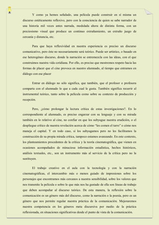 Y como ya hemos señalado, una película puede construir en sí misma un
discurso estéticamente reflexivo, pero con la consciencia de quien se sabe narrador de
una historia mil veces antes narrada, modulada ahora de distinta forma, con un
preciosismo visual que produce un continuo extrañamiento, un extraño juego de
cercanía y distancia, etc.

       Para que haya reflexividad en nuestra experiencia es preciso un discurso
comunicativo, pero éste no necesariamente será teórico. Puede ser artístico, o basado en
ese heterogéneo discurso, donde la narración se entremezcla con las ideas, con el que
construimos nuestra vida cotidiana. Por ello, es preciso que mostremos respeto hacia las
formas de placer que el cine provoca en nuestro alumnado, al tiempo que entramos en
diálogo con ese placer

       Entrar en diálogo no sólo significa, que también, que el profesor o profesora
comparta con el alumnado lo que a cada cual le gusta. También significa recurrir al
instrumental teórico, tanto sobre la película como sobre su contexto de producción y
recepción.

       Pero, ¿cómo prolongar la lectura crítica de estas investigaciones?. En lo
correspondiente al alumnado, es preciso engarzar con su lenguaje y con su mirada
también en lo relativo al cine, no confiar en que los subyugue nuestra erudición, o el
despliegue crítico de nuestra revelación acerca de cómo “les comen el tarro” o cómo nos
maneja el capital. Y en todo caso, si los subyugamos pero no les facilitamos la
construcción de su propia mirada crítica, tampoco estamos avanzando. En este contexto,
los planteamientos procedentes de la crítica y la teoría cinematográfica, que vienen en
ocasiones acompañados de minuciosa información estadística, hechos históricos,
análisis textuales, etc., son un instrumento más al servicio de la crítica pero no la
sustituyen.

       El trabajo creativo en el aula con la tecnología y con la narración
cinematográficas, el intercambio más o menos guiado de impresiones sobre los
personajes que encontramos más cercanos a nuestra sensibilidad, sobre los valores que
nos transmite la película o sobre lo que más nos ha gustado de ella son líneas de trabajo
que deben acompañar al discurso teórico. De esta manera, la reflexión sobre la
comunicación es un género más del discurso, como la narración o la poesía, pero es un
género que nos permite regular nuestra práctica de la comunicación. Mejoraremos
nuestra competencia en los géneros meta discursiva por medio de la práctica
reflexionada, en situaciones significativas desde el punto de vista de la comunicación.
 