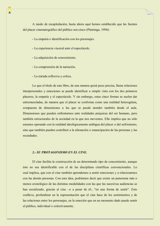A modo de recapitulación, hasta ahora aquí hemos establecido que las fuentes
del placer cinematográfico del público son cinco (Plantinga, 1994):

       - La empatía e identificación con los personajes.

       - La experiencia visceral ante el espectáculo.

       - La adquisición de conocimiento.

       - La comprensión de la narración.

       - La mirada reflexiva y crítica.

       Lo que el título de este libro, de una manera quizá poco precisa, llama relaciones
interpersonales y emociones se puede identificar a simple vista con los dos primeros
placeres, la empatía y el espectáculo. Y sin embargo, estas cinco formas se suelen dar
entremezcladas, de manera que el placer se conforma como una realidad heterogénea,
compuesta de dimensiones a las que se puede atender también desde el aula.
Dimensiones que pueden enfrentarnos ante realidades psíquicas del ser humano, pero
también estructurales de la sociedad en la que nos movemos. Ello implica que no sólo
estamos operando con la realidad ideológicamente ambigua del placer o del sufrimiento,
sino que también pueden contribuir a la alienación o emancipación de las personas y las
sociedades.




       2.- SU PROTAGONISMO EN EL CINE.

       El cine facilita la construcción de un determinado tipo de conocimiento, aunque
éste no sea identificable con el de las disciplinas científicas convencionales. Lo
cual implica, que con el cine también aprendemos a sentir emociones y a relacionarnos
con las demás personas. Con esta idea, podríamos decir que existe un panorama más o
menos cronológico de las distintas modalidades con las que las sucesivas audiencias se
han socializado, gracias al cine –o a pesar de él-, “en una forma de sentir”. Esto
conlleva, profundizar en la representación que el cine hace de los sentimientos y de
las relaciones entre los personajes, en la emoción que en un momento dado puede sentir
el público, individual o colectivamente.
 