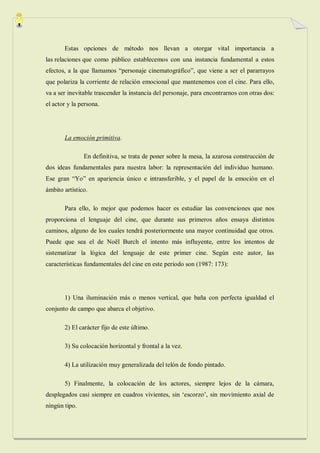 Estas opciones de método nos llevan a otorgar vital importancia a
las relaciones que como público establecemos con una instancia fundamental a estos
efectos, a la que llamamos “personaje cinematográfico”, que viene a ser el pararrayos
que polariza la corriente de relación emocional que mantenemos con el cine. Para ello,
va a ser inevitable trascender la instancia del personaje, para encontrarnos con otras dos:
el actor y la persona.




       La emoción primitiva.

               En definitiva, se trata de poner sobre la mesa, la azarosa construcción de
dos ideas fundamentales para nuestra labor: la representación del individuo humano.
Ese gran “Yo” en apariencia único e intransferible, y el papel de la emoción en el
ámbito artístico.

       Para ello, lo mejor que podemos hacer es estudiar las convenciones que nos
proporciona el lenguaje del cine, que durante sus primeros años ensaya distintos
caminos, alguno de los cuales tendrá posteriormente una mayor continuidad que otros.
Puede que sea el de Noël Burch el intento más influyente, entre los intentos de
sistematizar la lógica del lenguaje de este primer cine. Según este autor, las
características fundamentales del cine en este periodo son (1987: 173):




       1) Una iluminación más o menos vertical, que baña con perfecta igualdad el
conjunto de campo que abarca el objetivo.

       2) El carácter fijo de este último.

       3) Su colocación horizontal y frontal a la vez.

       4) La utilización muy generalizada del telón de fondo pintado.

       5) Finalmente, la colocación de los actores, siempre lejos de la cámara,
desplegados casi siempre en cuadros vivientes, sin „escorzo‟, sin movimiento axial de
ningún tipo.
 