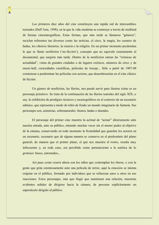 Los primeros diez años del cine constituyen una tupida red de intercambios
textuales (Dall‟Asta, 1998), en la que la vida moderna se construye a través de multitud
de formas cinematográficas. Estas formas, que más tarde se llamaron “géneros”,
reciclan referentes tan diversos como las noticias, el circo, la magia, los cuentos de
hadas, los clásicos literarios, la ciencia o la religión. En un primer momento predomina
lo que se llamó nonfiction („no-ficción‟), concepto que no equivale exactamente al
documental, que surgiría más tarde. Dentro de la nonfiction entran las “crónicas de
actualidad”, vistas de grandes ciudades o de lugares exóticos, números de circo y de
music-hall, curiosidades científicas, películas de trucaje... Sólo a partir de 1907-08
comienzan a predominar las películas con actores, que desembocarían en el cine clásico
de ficción.

       Un género de nonfiction, las féeries, nos puede servir para ilustrar cómo es un
personaje primitivo. Se trata de la continuación de las féeries teatrales del siglo XIX, o
sea, la exhibición de prodigios técnicos y escenográficos en el contexto de un escenario
edénico, que representa a modo de telón de fondo un mundo imaginario de fantasía. Sus
personajes son, asimismo, sobrenaturales: faunos, hadas o duendes.

       El personaje del primer cine muestra la actitud de “actuar” directamente ante
nuestra mirada, ante su público, mirando muchas veces sin el menor pudor al objetivo
de la cámara, conservando en todo momento la frontalidad que guardan los actores en
un escenario, escenario que de alguna manera se conserva en el predominio del plano
general, de manera que el primer plano, el que nos muestra el rostro, resulta muy
infrecuente y, en todo caso, era percibido como perteneciente a la estética de lo
grotesco: besos, estornudos...

       Así pues como ocurre ahora con los niños que contemplan los títeres, o con la
gente que grita ostentosamente ante una película de terror, aquí la emoción se intenta
originar en el público, formado por individuos que se refuerzan unos a otros en sus
reacciones. Estos personajes, más que fingir que mantienen una relación, muestran
evidentes señales de dirigirse hacia la cámara, de procurar explícitamente un
espectáculo dirigido al público.
 