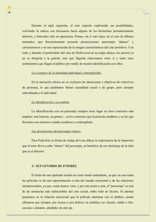 Durante el siglo siguiente, el cine seguiría explorando sus posibilidades,
volviendo la cabeza con frecuencia hacia alguno de los horizontes prematuramente
abiertos, y fenecidos sólo en apariencia. Pienso, sin ir más lejos, en el cine de dibujos
animados, que frecuentemente presenta persecuciones, personajes “planos” y
caricaturescos y un uso espectacular de la imagen característicos del cine primitivo. Con
todo, y durante el predominio del cine de Hollywood en su etapa clásica, los actores ya
no se dirigirán a la galería, sino que fingirán relacionarse entre sí y tener unos
sentimientos que llegan al público por medio de nuestra identificación con ellos.

       Los avatares de la identidad individual e intransferible.

       En la narración clásica no se excluyen las intenciones y objetivos de colectivos
de personas, lo que podríamos llamar causalidad social o de grupo, pero siempre
subordinada a la individual.

       La identificación y su sombra.

       La identificación con un personaje siempre tiene lugar en unos contextos más
amplios: una historia, un género... en los contextos que la película establece y en los que
llevamos con nosotros cuando acudimos a contemplarla.

       Las desviaciones del personaje clásico.

       Para Pudovkin, la forma de rodaje del cine diluye la importancia de la inmersión
que el actor lleva a cabo “dentro” del personaje, en beneficio de ese demiurgo de la obra
que es el director.



       3.- SUS CENTROS DE INTERÉS.

       El título de este apartado resulta en cierto modo redundante, ya que en casi todas
las películas se da una representación u otra del mundo emocional y de las relaciones
interpersonales; ya que, como hemos visto, y por una razón u otra, el “personaje” es una
de las instancias más indiscutibles del cine actual, sobre todo de ficción. Si además
pensamos en la relación emocional que la película mantiene con el público, puede
afirmarse que siempre, por exceso o por defecto, se establece un vínculo, cálido o frío,
cercano o distante, alrededor de este eje.
 