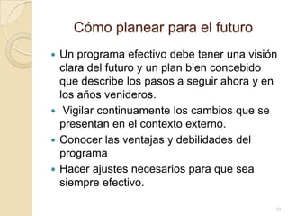 Cómoplanearpara el futuroUn programaefectivodebetenerunavisiónclara del futuro y un plan bienconcebidoque describe los pasos a seguirahora y en los añosvenideros.Vigilarcontinuamente los cambiosque se presentan en el contextoexterno.Conocerlasventajas y debilidades del programaHacerajustesnecesariosparaque sea siempreefectivo.11