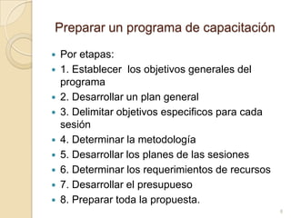 Preparar un programa de capacitaciónPoretapas:1. Establecer  los objetivosgenerales del programa2. Desarrollar un plan general 3. Delimitarobjetivosespecificosparacadasesión4. Determinar la metodología5. Desarrollar los planes de lassesiones6. Determinar los requerimientos de recursos7. Desarrollar el presupueso8. Preparartoda la propuesta.8