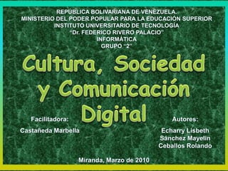 REPÚBLICA BOLIVARIANA DE VENEZUELA. MINISTERIO DEL PODER POPULAR PARA LA EDUCACIÓN SUPERIOR INSTITUTO UNIVERSITARIO DE TECNOLOGÍA “Dr. FEDERICO RIVERO PALACIO” INFORMÁTICA GRUPO “2” Cultura, Sociedad y Comunicación Digital Autores: Echarry Lisbeth  Sánchez Mayelin  Ceballos Rolando Facilitadora: Castañeda Marbella Miranda, Marzo de 2010 