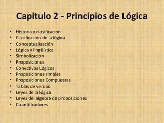 Capitulo 2 - Principios de Lógica Historia y clasificación Clasificación de la lógica Conceptualización Lógica y lingüística Simbolización Proposiciones Conectivos Lógicos Proposiciones simples Proposiciones Compuestas Tablas de verdad Leyes de la lógica Leyes del algebra de proposiciones Cuantificadores 