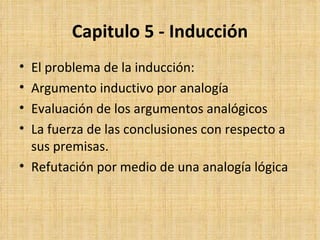 Capitulo 5 - Inducción El problema de la inducción: Argumento inductivo por analogía Evaluación de los argumentos analógicos La fuerza de las conclusiones con respecto a sus premisas. Refutación por medio de una analogía lógica 