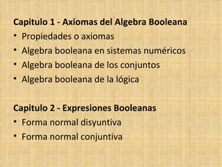 Capitulo 1 - Axiomas del Algebra Booleana Propiedades o axiomas Algebra booleana en sistemas numéricos Algebra booleana de los conjuntos Algebra booleana de la lógica Capitulo 2 - Expresiones Booleanas Forma normal disyuntiva Forma normal conjuntiva 