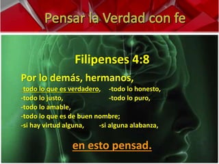 Filipenses 4:8 
Por lo demás, hermanos, 
-todo lo que es verdadero, -todo lo honesto, 
-todo lo justo, -todo lo puro, 
-todo lo amable, 
-todo lo que es de buen nombre; 
-si hay virtud alguna, -si alguna alabanza, 
en esto pensad. 
 