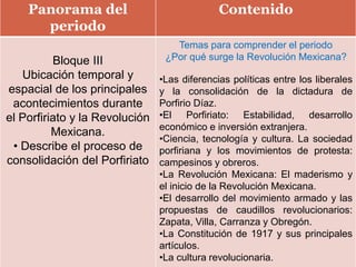 Panorama del
periodo
Contenido
Bloque III
Ubicación temporal y
espacial de los principales
acontecimientos durante
el Porfiriato y la Revolución
Mexicana.
• Describe el proceso de
consolidación del Porfiriato
Temas para comprender el periodo
¿Por qué surge la Revolución Mexicana?
•Las diferencias políticas entre los liberales
y la consolidación de la dictadura de
Porfirio Díaz.
•El Porfiriato: Estabilidad, desarrollo
económico e inversión extranjera.
•Ciencia, tecnología y cultura. La sociedad
porfiriana y los movimientos de protesta:
campesinos y obreros.
•La Revolución Mexicana: El maderismo y
el inicio de la Revolución Mexicana.
•El desarrollo del movimiento armado y las
propuestas de caudillos revolucionarios:
Zapata, Villa, Carranza y Obregón.
•La Constitución de 1917 y sus principales
artículos.
•La cultura revolucionaria.
 