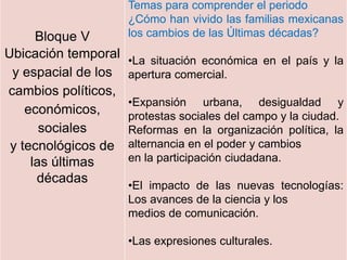 Bloque V
Ubicación temporal
y espacial de los
cambios políticos,
económicos,
sociales
y tecnológicos de
las últimas
décadas
Temas para comprender el periodo
¿Cómo han vivido las familias mexicanas
los cambios de las Últimas décadas?
•La situación económica en el país y la
apertura comercial.
•Expansión urbana, desigualdad y
protestas sociales del campo y la ciudad.
Reformas en la organización política, la
alternancia en el poder y cambios
en la participación ciudadana.
•El impacto de las nuevas tecnologías:
Los avances de la ciencia y los
medios de comunicación.
•Las expresiones culturales.
 