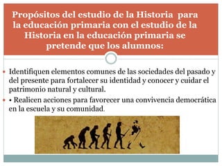  Identifiquen elementos comunes de las sociedades del pasado y
del presente para fortalecer su identidad y conocer y cuidar el
patrimonio natural y cultural.
 • Realicen acciones para favorecer una convivencia democrática
en la escuela y su comunidad.
Propósitos del estudio de la Historia para
la educación primaria con el estudio de la
Historia en la educación primaria se
pretende que los alumnos:
 