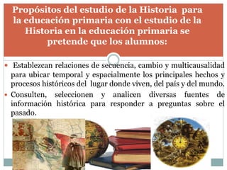  Establezcan relaciones de secuencia, cambio y multicausalidad
para ubicar temporal y espacialmente los principales hechos y
procesos históricos del lugar donde viven, del país y del mundo.
 Consulten, seleccionen y analicen diversas fuentes de
información histórica para responder a preguntas sobre el
pasado.
Propósitos del estudio de la Historia para
la educación primaria con el estudio de la
Historia en la educación primaria se
pretende que los alumnos:
 