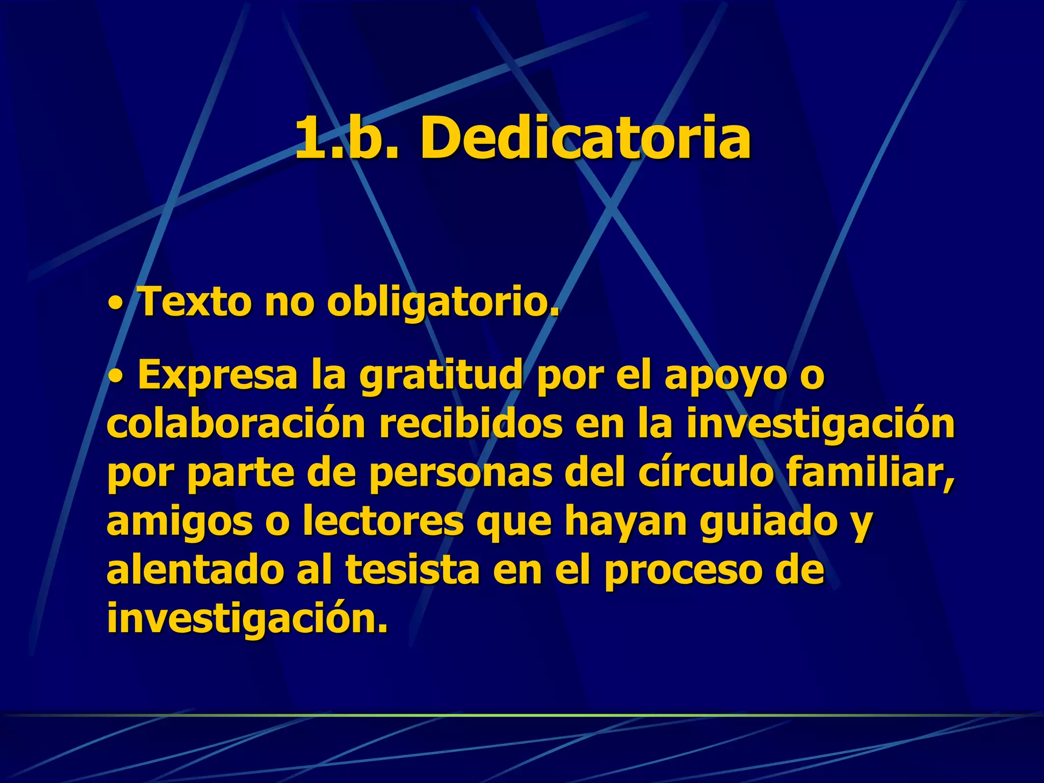 1.b. Dedicatoria
• Texto no obligatorio.
• Expresa la gratitud por el apoyo o
colaboración recibidos en la investigación
por parte de personas del círculo familiar,
amigos o lectores que hayan guiado y
alentado al tesista en el proceso de
investigación.
 