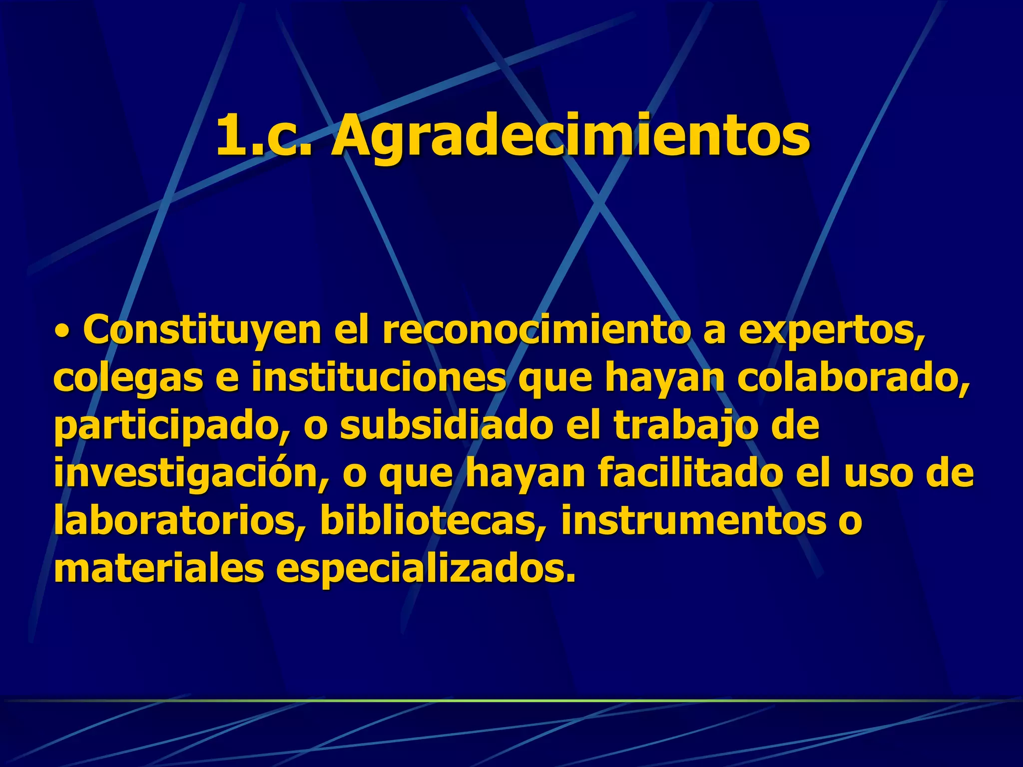 1.c. Agradecimientos
• Constituyen el reconocimiento a expertos,
colegas e instituciones que hayan colaborado,
participado, o subsidiado el trabajo de
investigación, o que hayan facilitado el uso de
laboratorios, bibliotecas, instrumentos o
materiales especializados.
 