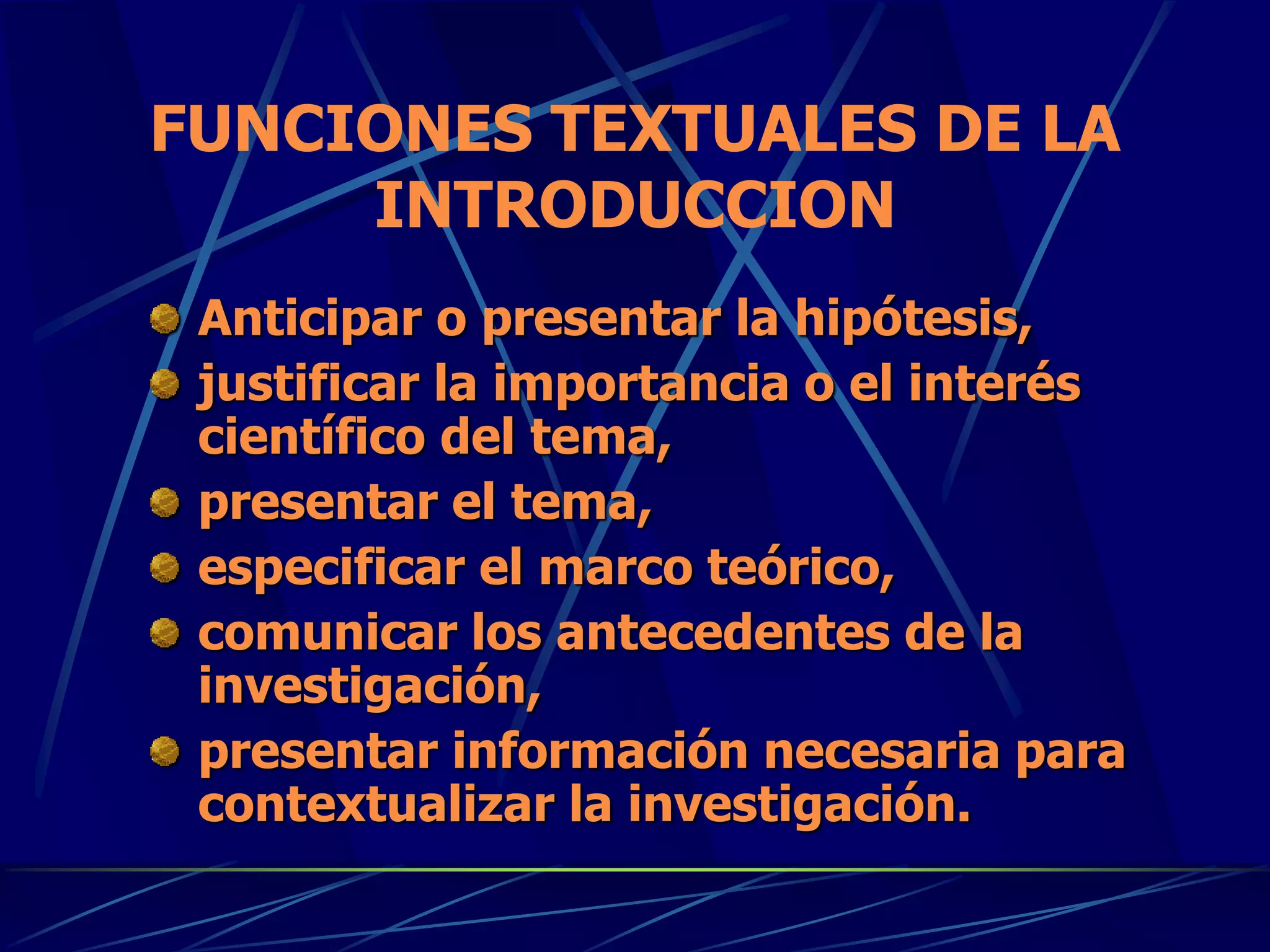 FUNCIONES TEXTUALES DE LA
INTRODUCCION
Anticipar o presentar la hipótesis,
justificar la importancia o el interés
científico del tema,
presentar el tema,
especificar el marco teórico,
comunicar los antecedentes de la
investigación,
presentar información necesaria para
contextualizar la investigación.
 