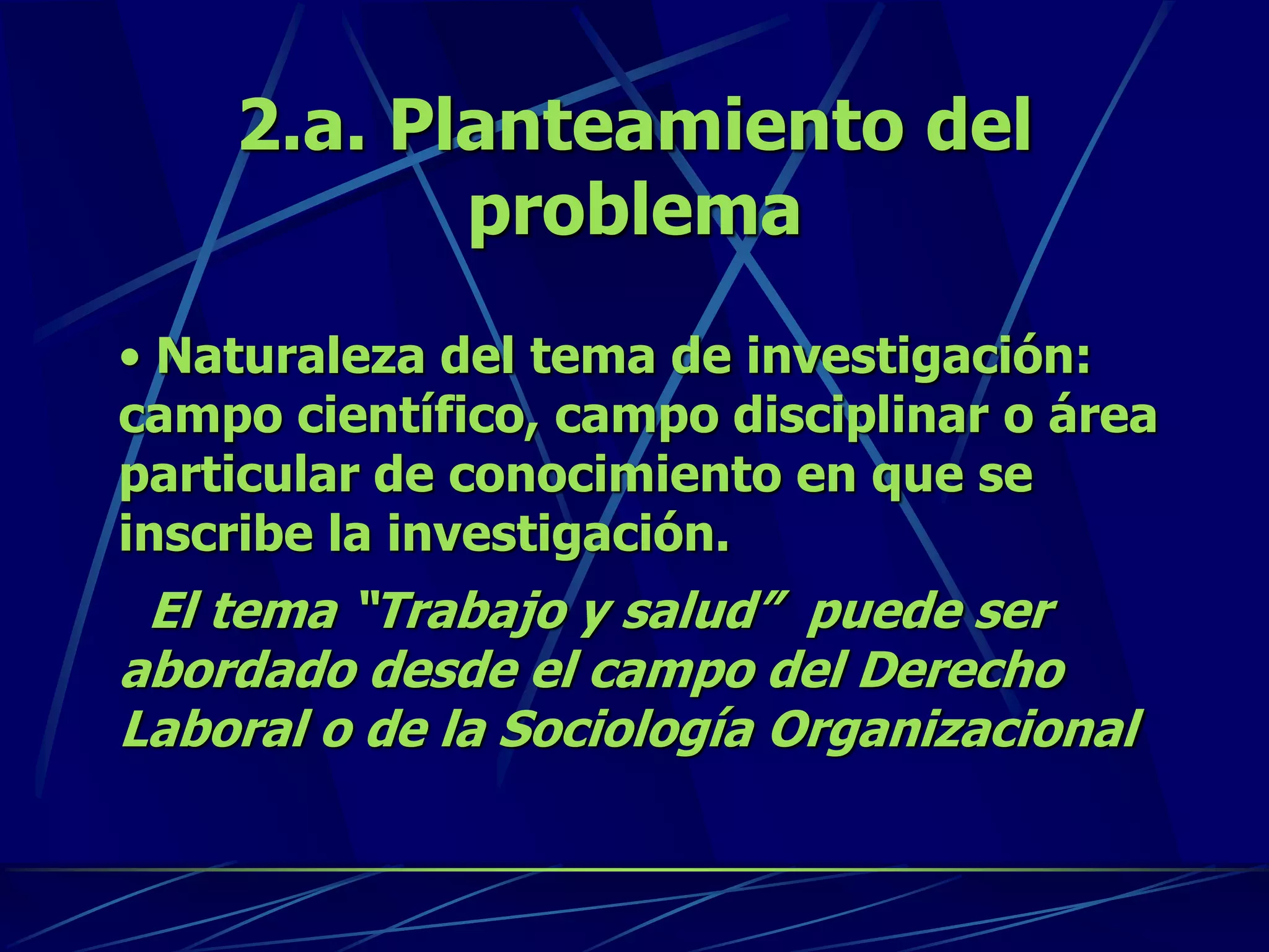 2.a. Planteamiento del
problema
• Naturaleza del tema de investigación:
campo científico, campo disciplinar o área
particular de conocimiento en que se
inscribe la investigación.
El tema “Trabajo y salud” puede ser
abordado desde el campo del Derecho
Laboral o de la Sociología Organizacional
 