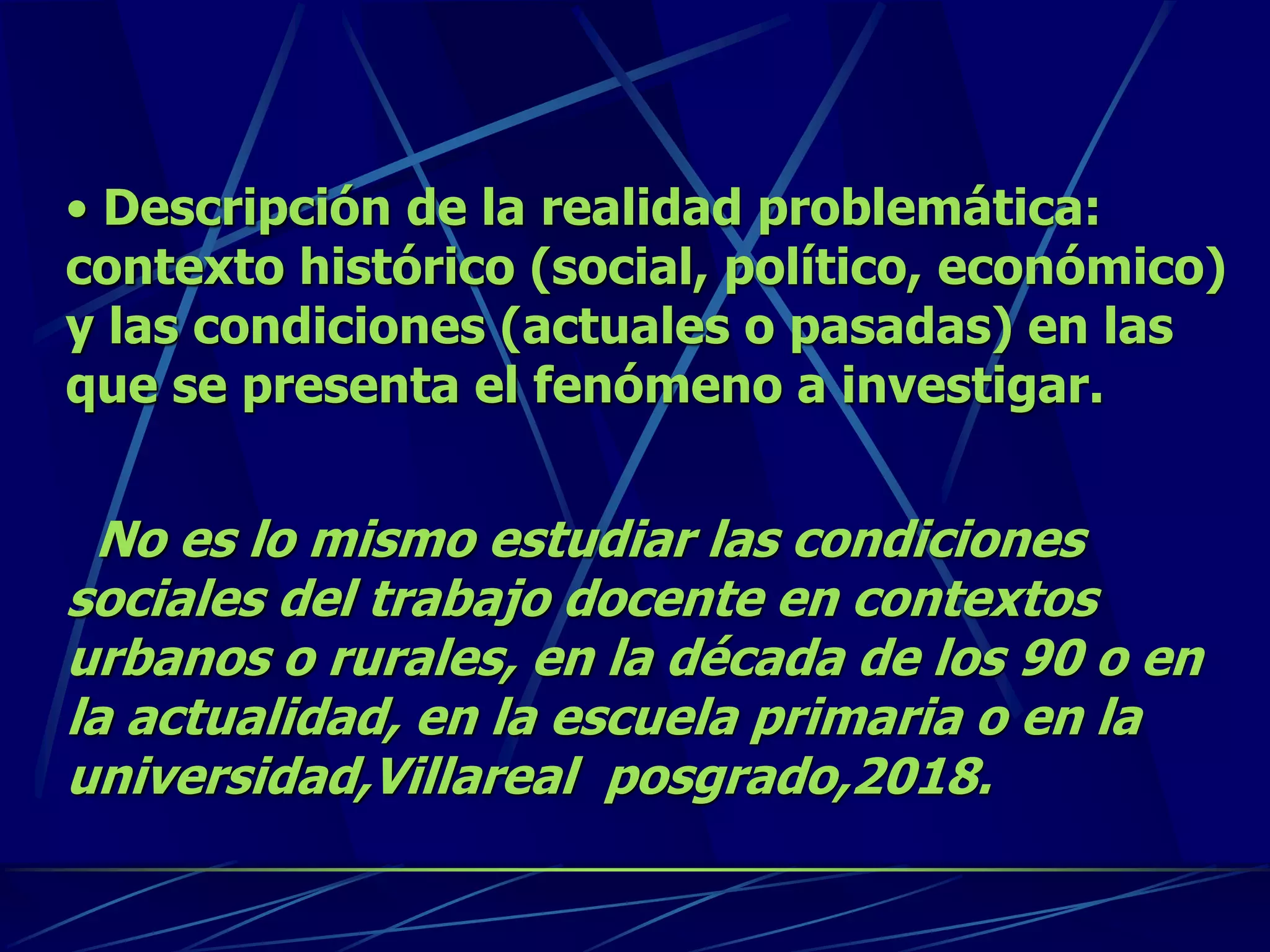 • Descripción de la realidad problemática:
contexto histórico (social, político, económico)
y las condiciones (actuales o pasadas) en las
que se presenta el fenómeno a investigar.
No es lo mismo estudiar las condiciones
sociales del trabajo docente en contextos
urbanos o rurales, en la década de los 90 o en
la actualidad, en la escuela primaria o en la
universidad,Villareal posgrado,2018.
 