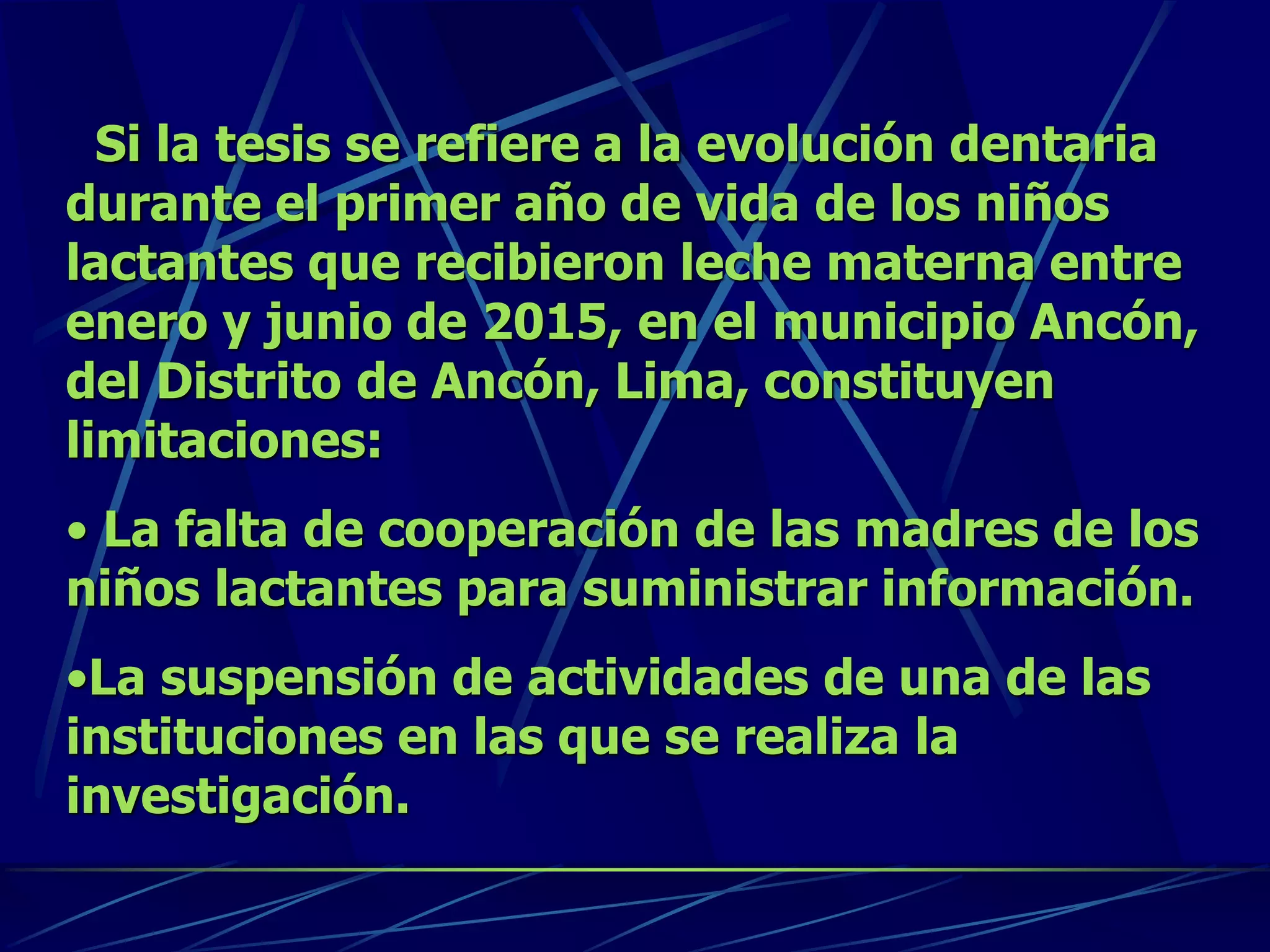 Si la tesis se refiere a la evolución dentaria
durante el primer año de vida de los niños
lactantes que recibieron leche materna entre
enero y junio de 2015, en el municipio Ancón,
del Distrito de Ancón, Lima, constituyen
limitaciones:
• La falta de cooperación de las madres de los
niños lactantes para suministrar información.
•La suspensión de actividades de una de las
instituciones en las que se realiza la
investigación.
 