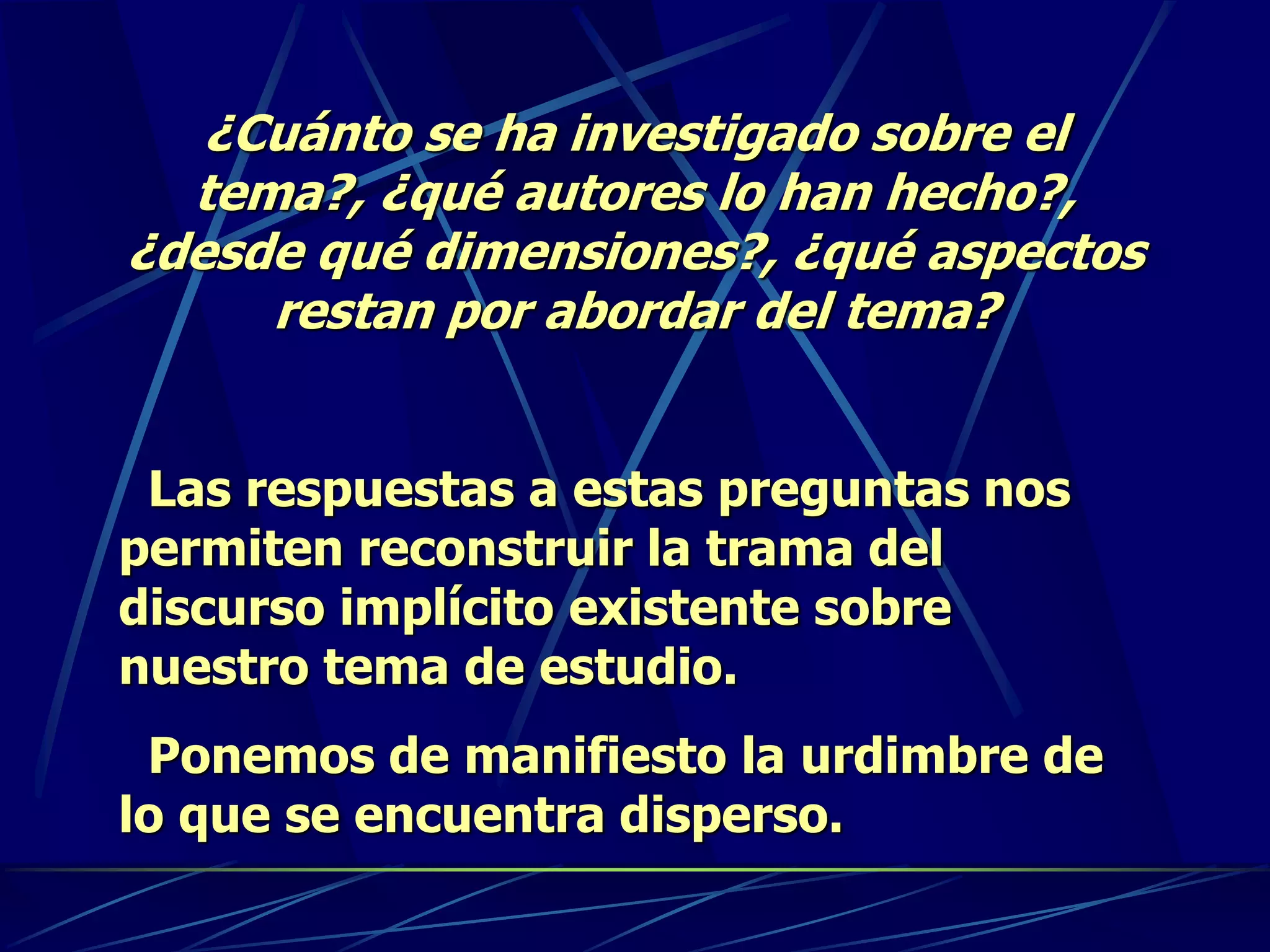 ¿Cuánto se ha investigado sobre el
tema?, ¿qué autores lo han hecho?,
¿desde qué dimensiones?, ¿qué aspectos
restan por abordar del tema?
Las respuestas a estas preguntas nos
permiten reconstruir la trama del
discurso implícito existente sobre
nuestro tema de estudio.
Ponemos de manifiesto la urdimbre de
lo que se encuentra disperso.
 