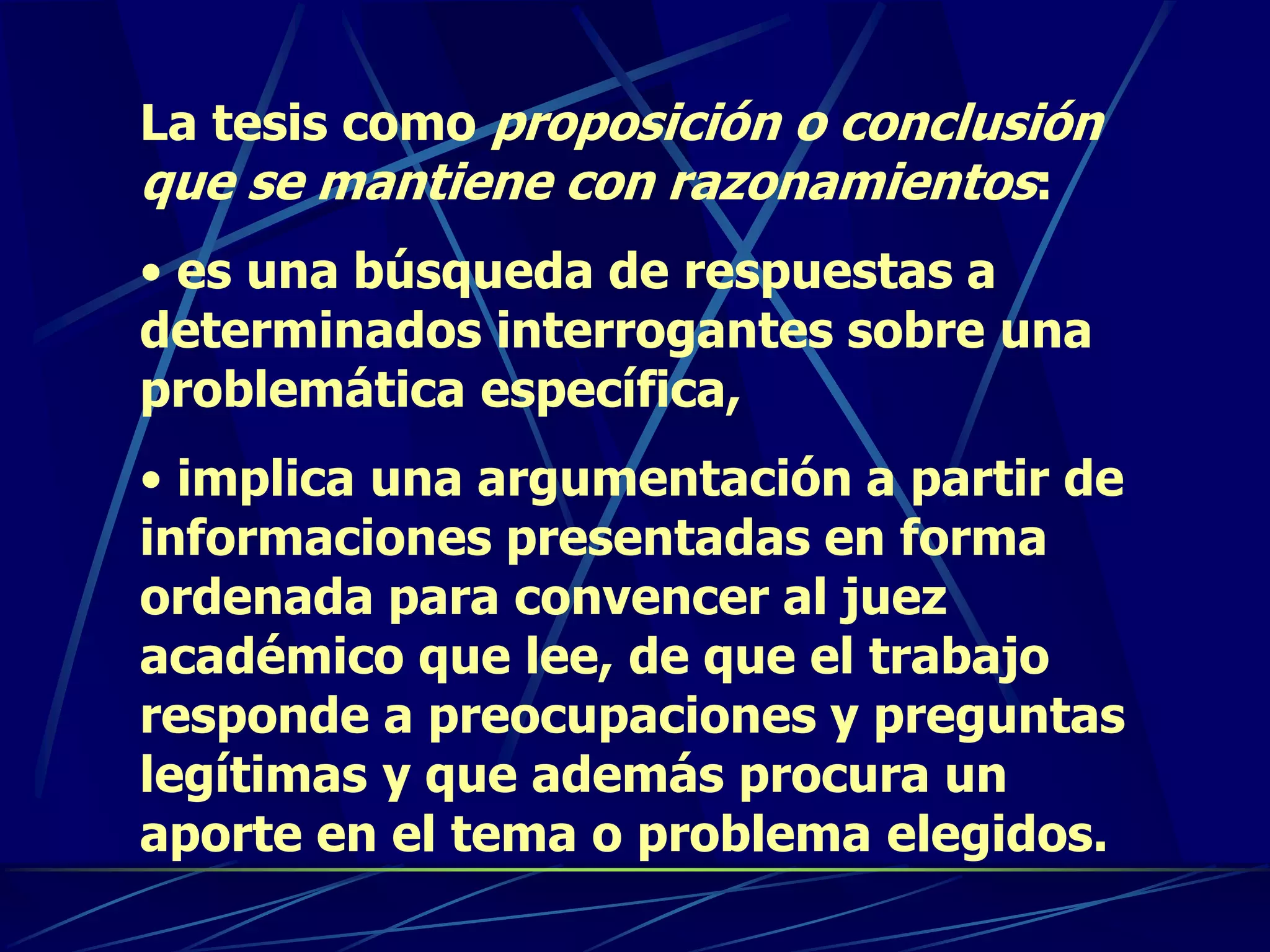La tesis como proposición o conclusión
que se mantiene con razonamientos:
• es una búsqueda de respuestas a
determinados interrogantes sobre una
problemática específica,
• implica una argumentación a partir de
informaciones presentadas en forma
ordenada para convencer al juez
académico que lee, de que el trabajo
responde a preocupaciones y preguntas
legítimas y que además procura un
aporte en el tema o problema elegidos.
 