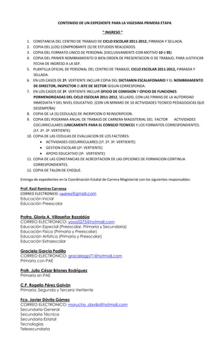 CONTENIDO DE UN EXPEDIENTE PARA LA VIGESIMA PRIMERA ETAPA

                                                  “ INGRESO “

    1.    CONSTANCIA DEL CENTRO DE TRABAJO DE CICLO ESCOLAR 2011-2012, FIRMADA Y SELLADA.
    2.    COPIA DEL (LOS) COMPROBANTE (S) DE ESTUDIOS REALIZADOS.
    3.    COPIA DEL FORMATO UNICO DE PERSONAL (EXCLUSIVAMENTE CON MOTIVO 10 ó 95)
    4.    COPIA DEL PRIMER NOMBRAMIENTO O BIEN ORDEN DE PRESENTACION O DE TRABAJO, PARA JUSTIFICAR
          FECHA DE INGRESO A LA SEP.
    5.    PLANTILLA OFICIAL DE PERSONAL DEL CENTRO DE TRABAJO, CICLO ESCOLAR 2011-2012, FIRMADA Y
          SELLADA.
    6.    EN LOS CASOS DE 2ª. VERTIENTE INCLUIR COPIA DEL DICTAMEN ESCALAFONARIO Y EL NOMBRAMIENTO
          DE DIRECTOR, INSPECTOR O JEFE DE SECTOR SEGUN CORRESPONDA.
    7.    EN LOS CASOS DE 3ª. VERTIENTE INCLUIR OFICIO DE COMISION Y OFICIO DE FUNCIONES
          PORMENORIZADAS DEL CICLO ESCOLAR 2011-2012, SELLADO, CON LAS FIRMAS DE LA AUTORIDAD
          INMEDIATA Y DEL NIVEL EDUCATIVO. (CON UN MINIMO DE 10 ACTIVIDADES TECNICO PEDAGOGICAS QUE
          DESEMPEÑA)
    8.    COPIA DE LA (S) CEDULA(S) DE INCRIPCION O REINSCRIPCION.
    9.    COPIA DEL POGRAMA ANUAL DE TRABAJO DE CARRERA MAGISTERIAL DEL FACTOR         ACTIVIDADES
          COCURRICULARES (UNICAMENTE PARA EL CONSEJO TECNICO) Y LOS FORMATOS CORRESPONDIENTES.
          (1ª. 2ª. 3ª. VERTIENTE)
    10.   COPIA DE LAS CEDULAS DE EVALUACION DE LOS FACTORES:
               • ACTIVIDADES COCURRICULARES (1ª. 2ª. 3ª. VERTIENTE)
               • GESTION ESCOLAR (2ª. VERTIENTE)
               • APOYO EDUCATIVO (3ª. VERTIENTE)
    11.   COPIA DE LAS CONSTANCIAS DE ACREDITACION DE LAS OPCIONES DE FORMACION CONTINUA
          CORRESPONDIENTES.
    12.   COPIA DE TALON DE CHEQUE.

Entrega de expedientes en la Coordinación Estatal de Carrera Magisterial con los siguientes responsables:

Prof. Raúl Ramírez Carranza
CORREO ELECTRONICO: raulrmz@gmail.com
Educación Inicial
Educación Preescolar


Profra. Gloria A. Villaseñor Bazaldúa
CORREO ELECTRONICO: yoya5275@hotmail.com
Educación Especial (Preescolar, Primaria y Secundaria)
Educación Física (Primaria y Preescolar)
Educación Artística (Primaria y Preescolar)
Educación Extraescolar

Graciela García Padilla
CORREO ELECTRONICO: gracielagp71@hotmail.com
Primaria con PAE

Profr. Julio César Briones Rodríguez
Primaria sin PAE

C.P. Rogelio Pérez Galván
Primaria: Segunda y Tercera Vertiente

Fco. Javier Dávila Gámez
CORREO ELECTRONICO: morucho_davila@hotmail.com
Secundaria General
Secundaria Técnica
Secundaria Estatal
Tecnologías
Telesecundaria
 