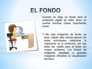 Cuando se elige un fondo para el
contenido digital se debe tener en
cuenta muchas cosas importantes
como:
 No usar imágenes de fondo, es
decir, utilizar sólo colores planos. En
estas actividades didácticas lo
importante es el contenido, por eso
debe ser visible para el lector sin
ningún problema. Los fondos de
imágenes repetidas o grandes
imágenes dificultan la visualización
del texto.
 