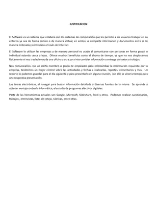 JUSTIFICACION
El Software es un sistema que colabora con los sistemas de computación que les permite a los usuarios trabajar en su
entorno ya sea de forma común o de manera virtual, en ambos se comparte información y documentos entre sí de
manera ordenada y controlada a través del internet.
El Software lo utilizan las empresas y de manera personal es usado al comunicarse con personas en forma grupal o
individual estando cerca o lejos. Ofrece muchos beneficios como el ahorro de tiempo, ya que no nos desplasamos
físicamente ni nos trasladamos de una oficina a otra para intercambiar información o entrega de textos o trabajos.
Nos comunicamos con un cierto miembro o grupo de empleados para intercambiar la información requerida por la
empresa, tendremos un mejor control sobre las actividades y fechas a realizarlas, reportes, comentarios y más. Un
reporte lo podemos guardar para el día siguiente y para presentarlo en alguna reunión, con ello se ahorra tiempo para
una respectiva presentación.
Las tareas electrónicas, el navegar para buscar información detallada y diversas fuentes de la misma. Se aprende a
obtener ventajas sobre la informática, el estudio de programas efectivos digitales.
Parte de las herramientas actuales son Google, Microsoft, Slideshare, Prezi y otros. Podemos realizar cuestionarios,
trabajos , entrevistas, listas de cotejo, rubricas, entre otras.
 