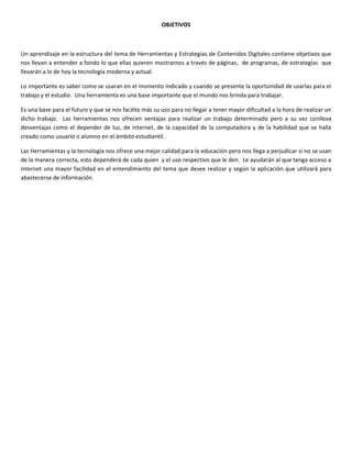 OBJETIVOS
Un aprendizaje en la estructura del tema de Herramientas y Estrategias de Contenidos Digitales contiene objetivos que
nos llevan a entender a fondo lo que ellas quieren mostrarnos a través de páginas, de programas, de estrategias que
llevarán a lo de hoy la tecnología moderna y actual.
Lo importante es saber como se usaran en el momento indicado y cuando se presente la oportunidad de usarlas para el
trabajo y el estudio. Una herramienta es una base importante que el mundo nos brinda para trabajar.
Es una base para el futuro y que se nos facilite más su uso para no llegar a tener mayor dificultad a la hora de realizar un
dicho trabajo. Las herramientas nos ofrecen ventajas para realizar un trabajo determinado pero a su vez conlleva
desventajas como el depender de luz, de internet, de la capacidad de la computadora y de la habilidad que se halla
creado como usuario o alumno en el ámbito estudiantil.
Las Herramientas y la tecnología nos ofrece una mejor calidad para la educación pero nos llega a perjudicar si no se usan
de la manera correcta, esto dependerá de cada quien y el uso respectivo que le den. Le ayudarán al que tenga acceso a
internet una mayor facilidad en el entendimiento del tema que desee realizar y según la aplicación que utilizará para
abastecerse de información.
 
