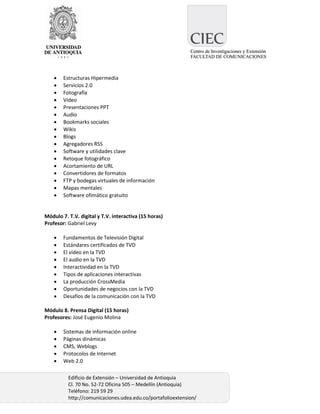    Estructuras Hipermedia
       Servicios 2.0
       Fotografía
       Video
       Presentaciones PPT
       Audio
       Bookmarks sociales
       Wikis
       Blogs
       Agregadores RSS
       Software y utilidades clave
       Retoque fotográfico
       Acortamiento de URL
       Convertidores de formatos
       FTP y bodegas virtuales de información
       Mapas mentales
       Software ofimático gratuito


Módulo 7. T.V. digital y T.V. interactiva (15 horas)
Profesor: Gabriel Levy

       Fundamentos de Televisión Digital
       Estándares certificados de TVD
       El vídeo en la TVD
       El audio en la TVD
       Interactividad en la TVD
       Tipos de aplicaciones interactivas
       La producción CrossMedia
       Oportunidades de negocios con la TVD
       Desafíos de la comunicación con la TVD

Módulo 8. Prensa Digital (15 horas)
Profesores: José Eugenio Molina

       Sistemas de información online
       Páginas dinámicas
       CMS, Weblogs
       Protocolos de Internet
       Web 2.0

          Edificio de Extensión – Universidad de Antioquia
          Cl. 70 No. 52-72 Oficina 505 – Medellín (Antioquia)
          Teléfono: 219 59 29
          http://comunicaciones.udea.edu.co/portafolioextension/
 