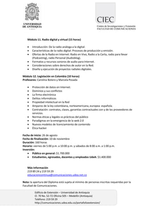 Módulo 11. Radio digital y virtual (15 horas)

       Introducción: De la radio análoga a la digital.
       Características de la radio digital: Procesos de producción y emisión.
       Ofertas de la Radio en Internet: Radio en Vivo, Radio a la Carta, radio para llevar
        (Podcasting), radio Personal (Audioblog).
       Formatos y recursos sonoros de audio para Internet.
       Consideraciones sobre derechos de autor en la Red.
       Diseño y ejecución de proyectos radiales digitales.

Módulo 12. Legislación en Colombia (10 horas)
Profesores: Carolina Botero y Marcela Posada

       Protección de datos en Internet:
       Dominios y sus conflictos
       La firma electrónica
       Delitos informáticos
       Propiedad intelectual en la Red
       Amparos de la ley colombiana, norteamericana, europea: española.
       Contratación: contratos, clases, garantías contractuales con y de los proveedores de
        servicios.
       Normas éticas y legales vs prácticas del público
       Paradigmas en la emergencia de la web 2.0
       Nuevos modelos de licenciamiento de contenido
       Ética hacker

Fecha de inicio: 26 de agosto
Fecha de finalización: 10 de noviembre
Duración: 160 horas
Horario: viernes de 5:00 p.m. a 10:00 p.m. y sábados de 8:00 a.m. a 1:00 p.m.
Inversión:
     Público en general: $1.700.000
     Estudiantes, egresados, docentes y empleados UdeA: $1.400.000


    Más Información
    219 89 24 y 219 59 29
    educacioncontinua@comunicaciones.udea.net.co

Nota: la apertura del Diploma está sujeta al mínimo de personas inscritas requeridas por la
Facultad de Comunicaciones.

          Edificio de Extensión – Universidad de Antioquia
          Cl. 70 No. 52-72 Oficina 505 – Medellín (Antioquia)
          Teléfono: 219 59 29
          http://comunicaciones.udea.edu.co/portafolioextension/
 