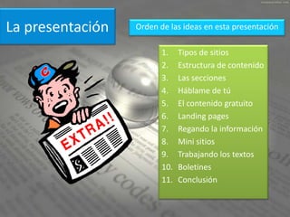 La presentación   Orden de las ideas en esta presentación

                         1.    Tipos de sitios
                         2.    Estructura de contenido
                         3.    Las secciones
                         4.    Háblame de tú
                         5.    El contenido gratuito
                         6.    Landing pages
                         7.    Regando la información
                         8.    Mini sitios
                         9.    Trabajando los textos
                         10.   Boletines
                         11.   Conclusión
 