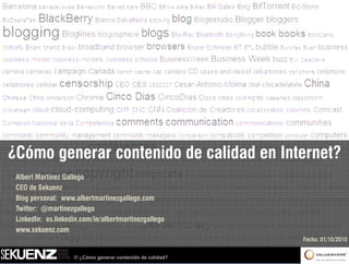 ¿Cómo generar contenido de calidad en Internet?
 Albert Martínez Gallego
 CEO de Sekuenz
 Blog personal: www albertmartinezgallego com
                 www.albertmartinezgallego.com
 Twitter: @martinezgallego
 LinkedIn: es.linkedin.com/in/albertmartinezgallego
 www.sekuenz.com
 www sekuenz com
                                                              Fecha: 01/10/2010


                    /// ¿Cómo generar contenido de calidad?
 