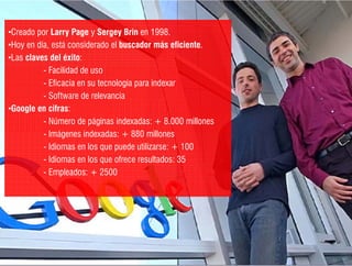 •Creado por Larry Page y Sergey Brin en 1998
 Creado                                    1998.
•Hoy en día, está considerado el buscador más eficiente.
•Las claves del éxito:
          - F ilid d d uso
            Facilidad de
          - Eficacia en su tecnología para indexar
          - Software de relevancia
•Google en cifras:
          - Número de páginas indexadas: + 8.000 millones
          - Imágenes indexadas: + 880 millones
          - Idiomas en los que puede utilizarse: + 100
          - Idiomas en los que ofrece resultados: 35
          - Empleados: + 2500




                  /// ¿Cómo generar contenido de calidad?
 