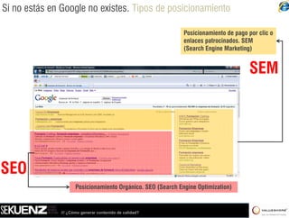 Si no estás en Google no existes. Tipos de posicionamiento

                                                              Posicionamiento de pago por clic o
                                                              enlaces patrocinados. SEM
                                                              (Search Engine Marketing)


                                                                                       SEM




SEO
                      Posicionamiento Orgánico. SEO (Search Engine Optimization)


               /// ¿Cómo generar contenido de calidad?
 