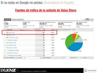 Si no estás en Google no existes. Buscadores en España

          Fuentes d t áfi de la b it d Value Shore
          F t de tráfico d l website de V l Sh




              /// ¿Cómo generar contenido de calidad?
 