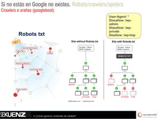 Si no estás en Google no existes. Robots/crawlers/spiders
Crawlers o arañas (googleboot)
                                                            User-Agent: *
                                                            Dissallow: /wp-
                                                            admin
                                                            Diasallow: /wp-
                                                            private
         Robots txt                                         Disallow: /wp-tmp




                  /// ¿Cómo generar contenido de calidad?
 