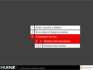 1      Atraer, convertir y fidelizar
                  2      Si no estás en Google no existes
                  3      El contenido es el rey
                         3     1 Factores clave buscadores
                         3     2 Factores clave usuario




/// ¿Cómo generar contenido de calidad?
 