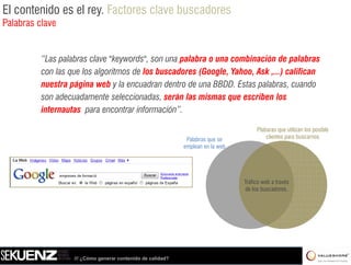 El contenido es el rey. Factores clave buscadores
Palabras clave


          “Las palabras clave "keywords", son una palabra o una combinación de palabras
          con las que los algoritmos de los buscadores (Google, Yahoo, Ask ,...) califican
          nuestra página web y la encuadran dentro de una BBDD. Estas palabras, cuando
          son adecuadamente seleccionadas, serán las mismas que escriben los
          internautas para encontrar información”.

                                                                                      Plabaras que utilizan los p
                                                                                                q               posible
                                                              Palabras que se             clientes para buscarnos
                                                             emplean en la web




                                                                                 Tráfico web a través
                                                                                 de los buscadores.




                   /// ¿Cómo generar contenido de calidad?
 